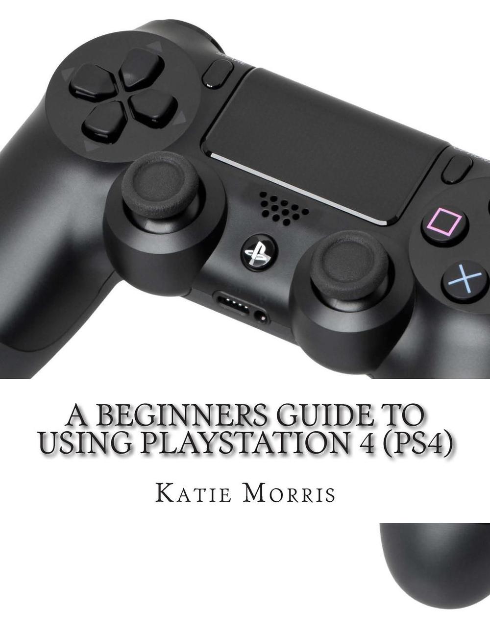 A Beginners Guide to Using PlayStation 4 (Ps4): The Unofficial Guide to Using Pl 9781503161047 ...